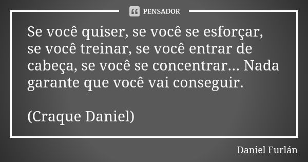 Se você quiser, se você se esforçar, se você treinar, se você entrar de cabeça, se você se concentrar... Nada garante que você vai conseguir. (Craque Daniel)... Frase de Daniel Furlan.