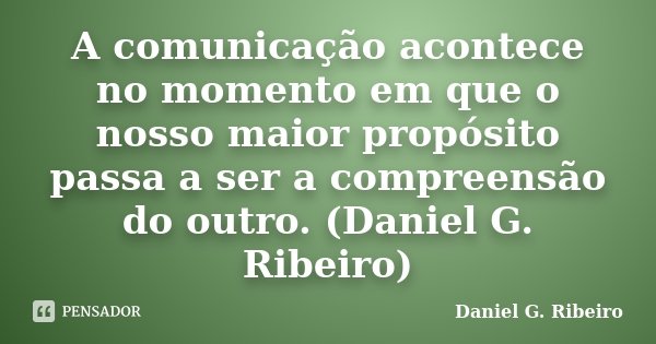 A comunicação acontece no momento em que o nosso maior propósito passa a ser a compreensão do outro. (Daniel G. Ribeiro)... Frase de Daniel G. Ribeiro.