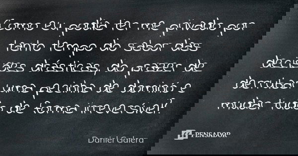 Como eu podia ter me privado por tanto tempo do sabor das decisões drásticas, do prazer de derrubar uma pecinha de dominó e mudar tudo de forma irreversível?... Frase de Daniel Galera.