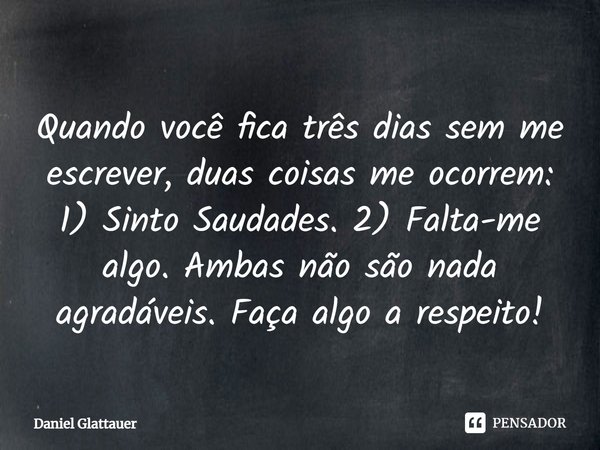 ⁠Quando você fica três dias sem me escrever, duas coisas me ocorrem: 1) Sinto Saudades. 2) Falta-me algo. Ambas não são nada agradáveis. Faça algo a respeito!... Frase de Daniel Glattauer.