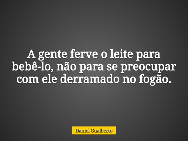 A gente ferve o leite para bebê-lo, não para se preocupar com ele derramado no fogão.... Frase de Daniel Gualberto.