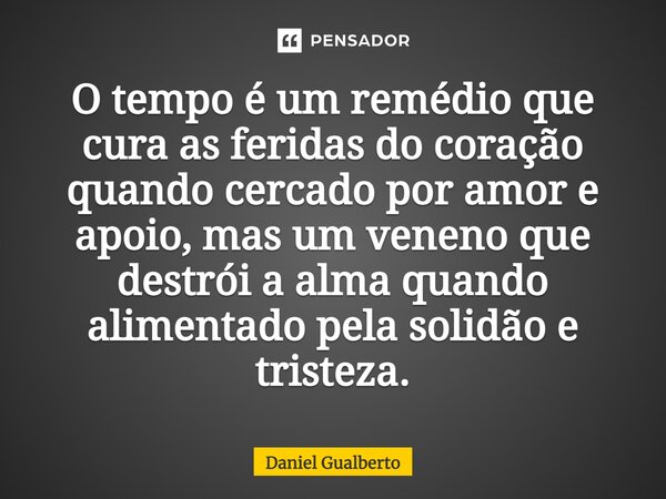 ⁠O tempo é um remédio que cura as feridas do coração quando cercado por amor e apoio, mas um veneno que destrói a alma quando alimentado pela solidão e tristeza... Frase de Daniel Gualberto.