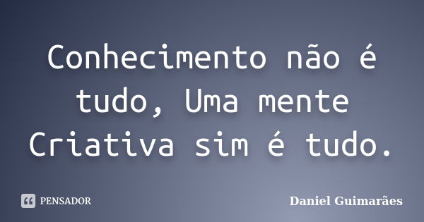 Conhecimento não é tudo, Uma mente Criativa sim é tudo.... Frase de Daniel Guimarães.