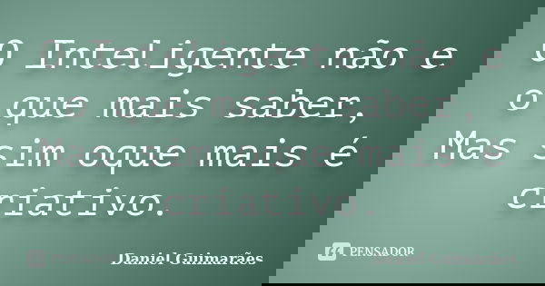 O Inteligente não e o que mais saber, Mas sim oque mais é criativo.... Frase de Daniel Guimarães.