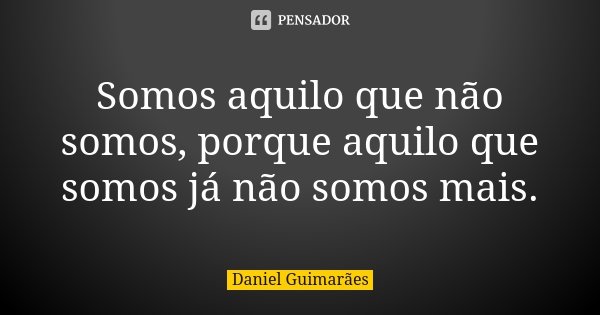 Somos aquilo que não somos, porque aquilo que somos já não somos mais.... Frase de Daniel Guimarães.