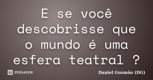 E se você descobrisse que o mundo é uma esfera teatral ?... Frase de Daniel Gusmão (DG).