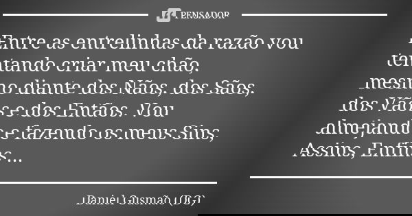 Entre as entrelinhas da razão vou tentando criar meu chão, mesmo diante dos Nãos, dos Sãos, dos Vãos e dos Entãos. Vou almejando e fazendo os meus Sins, Assins,... Frase de Daniel Gusmão (DG).