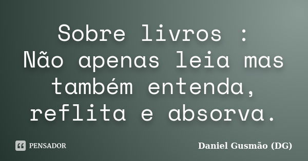 Sobre livros : Não apenas leia mas também entenda, reflita e absorva.... Frase de Daniel Gusmão DG.