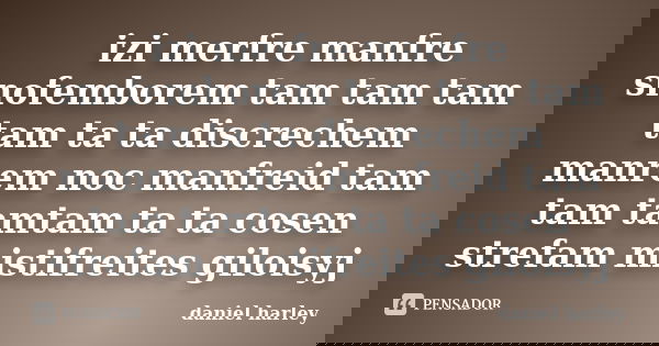 izi merfre manfre snofemborem tam tam tam tam ta ta discrechem manrem noc manfreid tam tam tamtam ta ta cosen strefam mistifreites giloisyj... Frase de daniel harley.