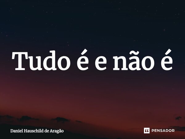 ⁠Tudo é e não é... Frase de Daniel Hauschild de Aragão.