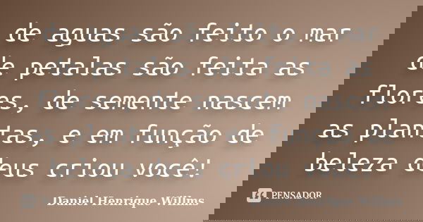 de aguas são feito o mar de petalas são feita as flores, de semente nascem as plantas, e em função de beleza deus criou você!... Frase de Daniel Henrique Willms.
