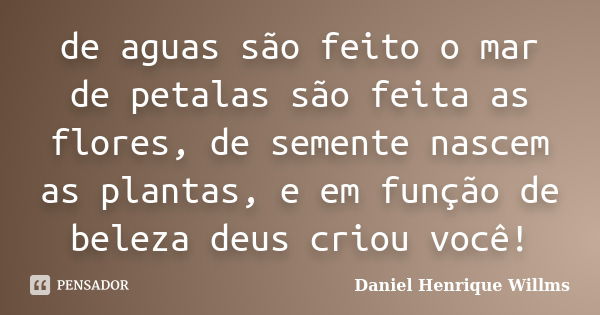 de aguas são feito o mar de petalas são feita as flores, de semente nascem as plantas, e em função de beleza deus criou você!... Frase de Daniel Henrique Willms.