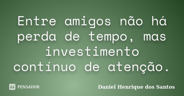 Entre amigos não há perda de tempo, mas investimento contínuo de atenção.... Frase de Daniel Henrique dos Santos.