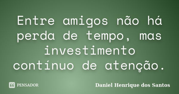 Entre amigos não há perda de tempo, mas investimento contínuo de atenção.... Frase de Daniel Henrique dos Santos.