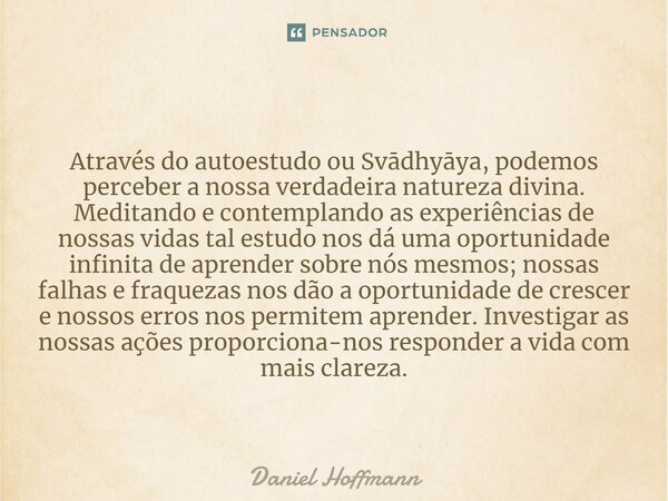 ⁠Através do autoestudo ou Svādhyāya, podemos perceber a nossa verdadeira natureza divina. Meditando e contemplando as experiências de nossas vidas tal estudo no... Frase de Daniel Hoffmann.