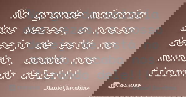Na grande maioria das vezes, o nosso desejo de está no mundo, acaba nos tirando dele!!!... Frase de Daniel Jacobina.