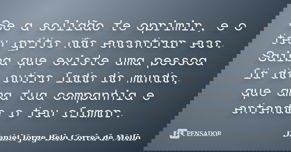 Se a solidão te oprimir, e o teu grito não encontrar eco. Saiba que existe uma pessoa lá do outro lado do mundo, que ama tua companhia e entende o teu clamor.... Frase de Daniel Jorge Belo Corrêa de Mello.