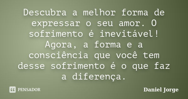 Descubra a melhor forma de expressar o seu amor. O sofrimento é inevitável! Agora, a forma e a consciência que você tem desse sofrimento é o que faz a diferença... Frase de Daniel Jorge.