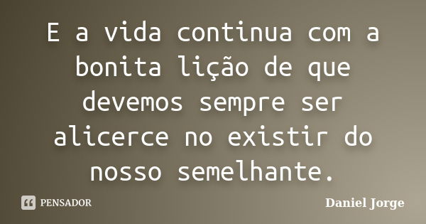 E a vida continua com a bonita lição de que devemos sempre ser alicerce no existir do nosso semelhante.... Frase de Daniel Jorge.