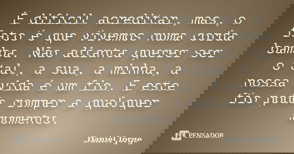 É difícil acreditar, mas, o fato é que vivemos numa corda bamba. Não adianta querer ser o tal, a sua, a minha, a nossa vida é um fio. E este fio pode romper a q... Frase de Daniel Jorge.