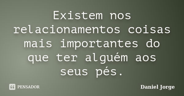 Existem nos relacionamentos coisas mais importantes do que ter alguém aos seus pés.... Frase de Daniel Jorge.