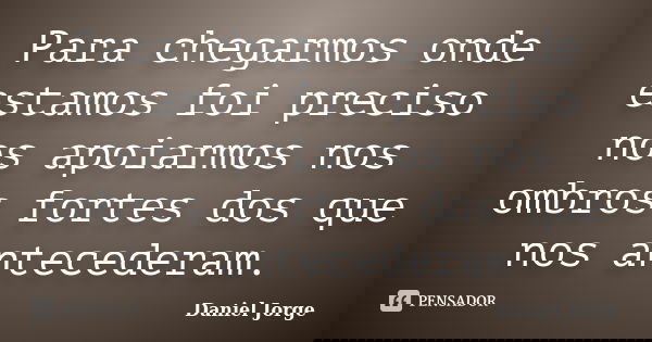 Para chegarmos onde estamos foi preciso nos apoiarmos nos ombros fortes dos que nos antecederam.... Frase de Daniel Jorge.