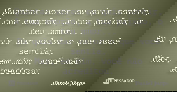 Quantas vezes eu quis sentir, A tua emoção, a tua paixão, o teu amor... Eu quis dar valor o que você sentia, Mas, em mim, você não acreditou.... Frase de Daniel Jorge.