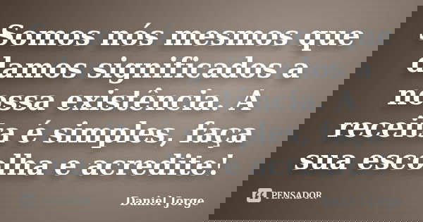 Somos nós mesmos que damos significados a nossa existência. A receita é simples, faça sua escolha e acredite!... Frase de Daniel Jorge.