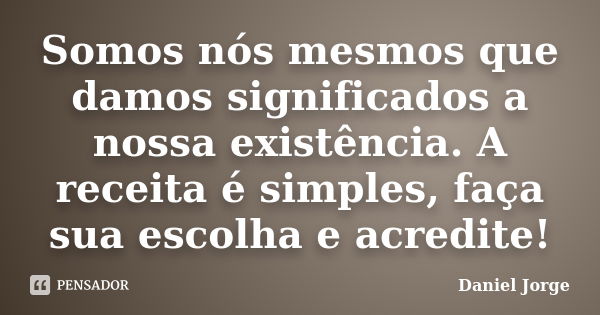 Somos nós mesmos que damos significados a nossa existência. A receita é simples, faça sua escolha e acredite!... Frase de Daniel Jorge.