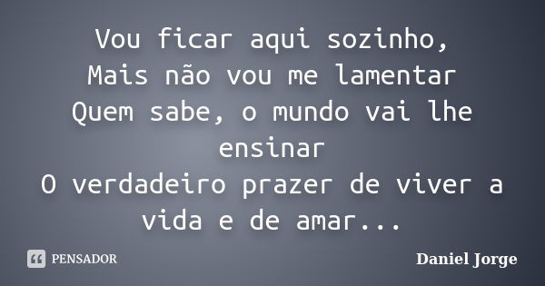 Vou ficar aqui sozinho, Mais não vou me lamentar Quem sabe, o mundo vai lhe ensinar O verdadeiro prazer de viver a vida e de amar...... Frase de Daniel Jorge.