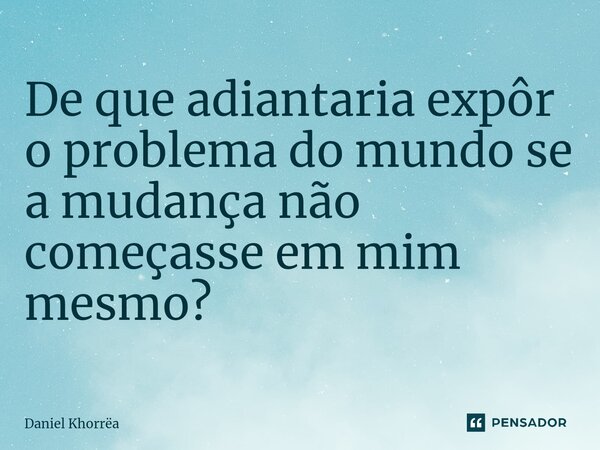 ⁠De que adiantaria expôr o problema do mundo se a mudança não começasse em mim mesmo?... Frase de Daniel Khorrëa.