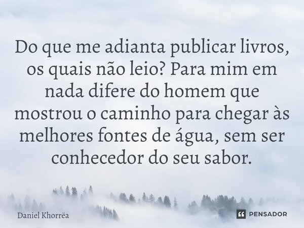 ⁠Do que me adianta publicar livros, os quais não leio? Para mim em nada difere do homem que mostrou o caminho para chegar às melhores fontes de água, sem ser co... Frase de Daniel Khorrëa.