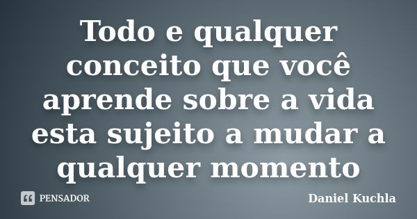 Todo e qualquer conceito que você aprende sobre a vida esta sujeito a mudar a qualquer momento... Frase de Daniel Kuchla.