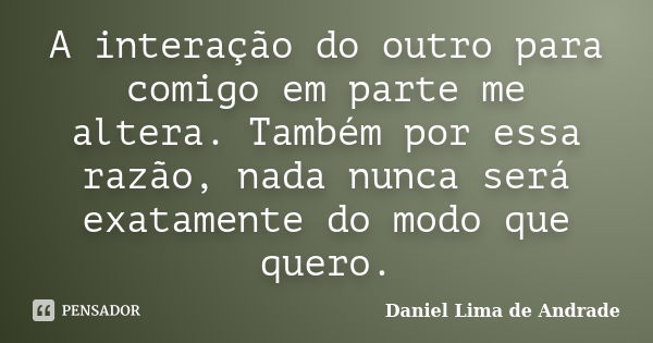 A interação do outro para comigo em parte me altera. Também por essa razão, nada nunca será exatamente do modo que quero.... Frase de Daniel Lima de Andrade.