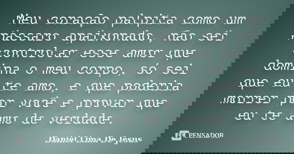 Meu coração palpita como um pássaro apaixonado, não sei controlar esse amor que domina o meu corpo, só sei que eu te amo, e que poderia morrer por você e provar... Frase de Daniel Lima De Jesus.