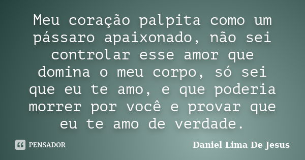 Meu coração palpita como um pássaro apaixonado, não sei controlar esse amor que domina o meu corpo, só sei que eu te amo, e que poderia morrer por você e provar... Frase de Daniel Lima De Jesus.