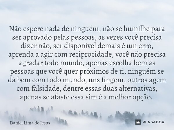 Não espere nada de ninguém, não se humilhe para ser aprovado pelas pessoas, as vezes você precisa dizer não, ser disponível demais é um erro, aprenda a agir com... Frase de Daniel Lima De Jesus.