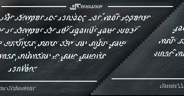 De tempo as coisas, só não espere que o tempo te dê aquilo que você não se esforça para ter ou algo que você nunca plantou e que queira colher.... Frase de Daniel Lima Urbastenn.