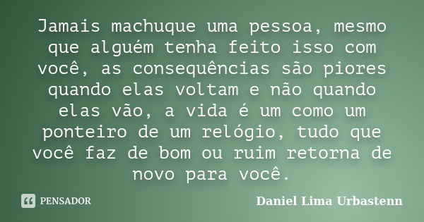 Jamais machuque uma pessoa, mesmo que alguém tenha feito isso com você, as consequências são piores quando elas voltam e não quando elas vão, a vida é um como u... Frase de Daniel Lima Urbastenn.