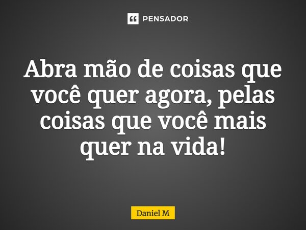 ⁠Abra mão de coisas que você quer agora, pelas coisas que você mais quer na vida!... Frase de Daniel M.