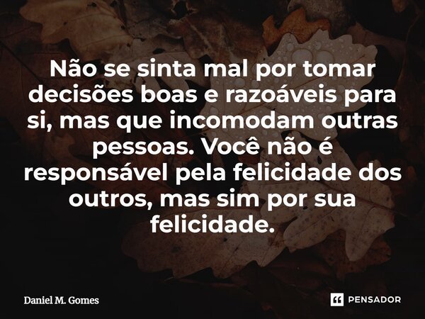 ⁠Não se sinta mal por tomar decisões boas e razoáveis para si, mas que incomodam outras pessoas. Você não é responsável pela felicidade dos outros, mas sim por ... Frase de Daniel M. Gomes.