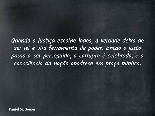 Quando a justiça escolhe lados, a verdade deixa de ser lei e vira ferramenta de poder. Então o justo passa a ser perseguido, o corrupto é celebrado, e a consciê... Frase de Daniel M. Gomes.