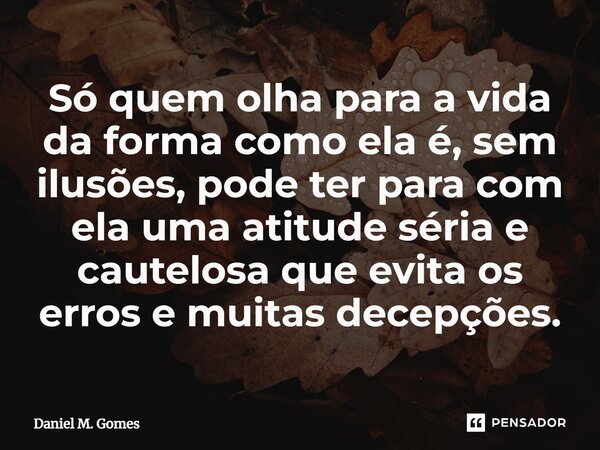 ⁠Só quem olha para a vida da forma como ela é, sem ilusões, pode ter para com ela uma atitude séria e cautelosa que evita os erros e muitas decepções.... Frase de Daniel M. Gomes.