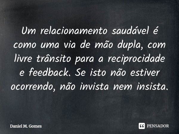 ⁠Um relacionamento saudável é como uma via de mão dupla, com livre trânsito para a reciprocidade e feedback. Se isto não estiver ocorrendo, não invista nem insi... Frase de Daniel M. Gomes.