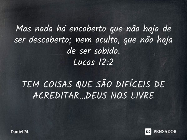 ⁠Mas nada há encoberto que não haja de ser descoberto; nem oculto, que não haja de ser sabido.
Lucas 12:2 TEM COISAS QUE SÃO DIFÍCEIS DE ACREDITAR...DEUS NOS LI... Frase de Daniel M..