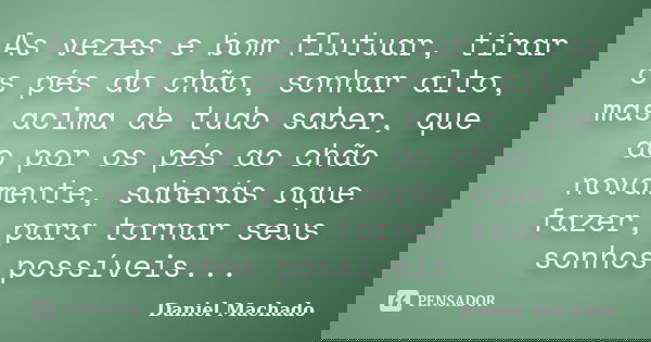 As vezes e bom flutuar, tirar os pés do chão, sonhar alto, mas acima de tudo saber, que ao por os pés ao chão novamente, saberás oque fazer, para tornar seus so... Frase de Daniel Machado.