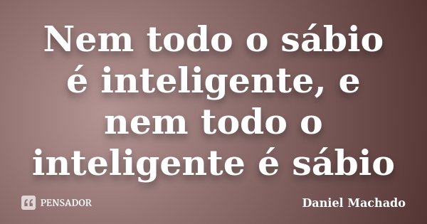 Nem todo o sábio é inteligente, e nem todo o inteligente é sábio... Frase de Daniel Machado.