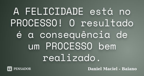 A FELICIDADE está no PROCESSO! O resultado é a consequência de um PROCESSO bem realizado.... Frase de Daniel Maciel - Baiano.