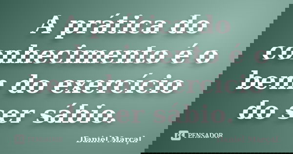 A prática do conhecimento é o bem do exercício do ser sábio.... Frase de Daniel Marçal.