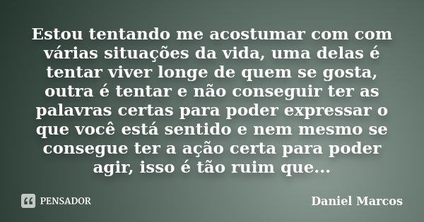 Estou tentando me acostumar com com várias situações da vida, uma delas é tentar viver longe de quem se gosta, outra é tentar e não conseguir ter as palavras ce... Frase de DANIEL MARCOS.